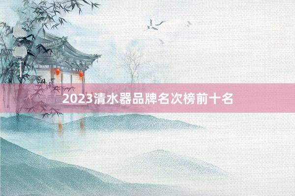 2023清水器品牌名次榜前十名