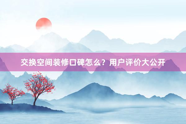 交换空间装修口碑怎么？用户评价大公开