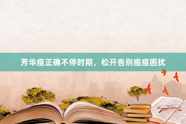 芳华痘正确不停时期，松开告别痘痘困扰