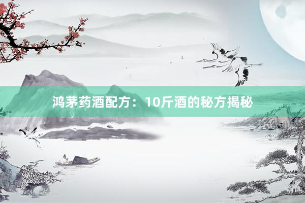鸿茅药酒配方：10斤酒的秘方揭秘