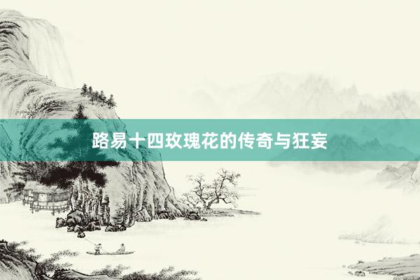 路易十四玫瑰花的传奇与狂妄